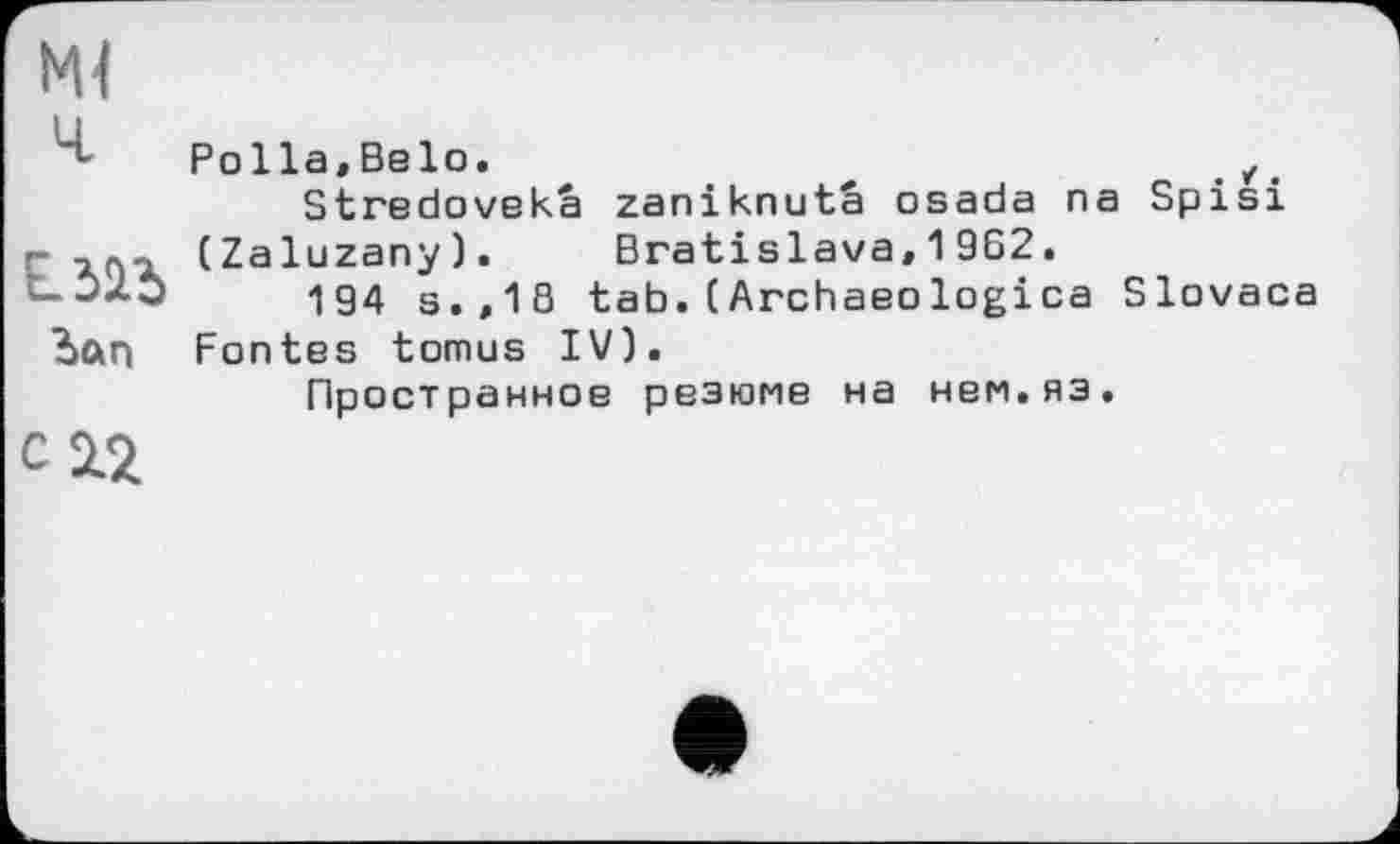 ﻿Ml ч	Polla,Belo.	z Stredovekâ zaniknutâ osada na Spisi
Lili ?>ftn	(Zaluzany).	Bratislava, 1 962. 194 s.,18 tab.(Archaeologica Slovaca Fontes tomus IV). Пространное резюме на нем.яз.
C12		Л